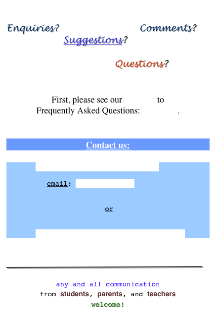 
Enquiries?                           Comments?    
                   Suggestions?   
                                                                        Questions?


First, please see our answers to  Frequently Asked Questions: click here.
 
Contact us:

Send us e-mail (click here)  email: pro@eeksha.com                 or  
Fill an Enquiry Form (click here)



￼

any and all communication from students, parents, and teachers welcome!
