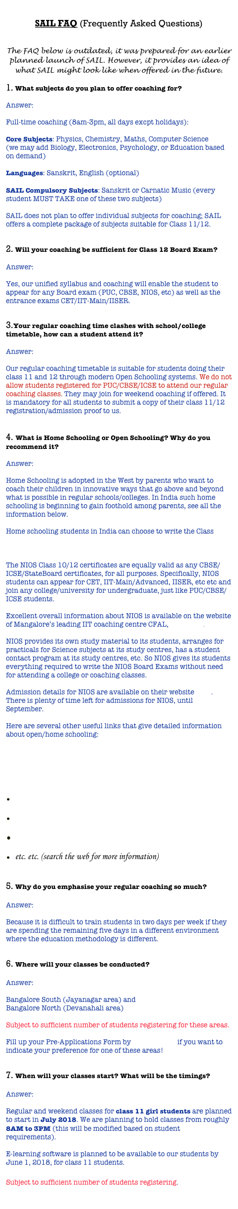 
SAIL FAQ (Frequently Asked Questions)


The FAQ below is outdated, it was prepared for an earlier planned launch of SAIL. However, it provides an idea of what SAIL might look like when offered in the future. 
 What subjects do you plan to offer coaching for?  Answer:  Full-time coaching (8am-3pm, all days excpt holidays):  Core Subjects: Physics, Chemistry, Maths, Computer Science (we may add Biology, Electronics, Psychology, or Education based on demand)  Languages: Sanskrit, English (optional)  SAIL Compulsory Subjects: Sanskrit or Carnatic Music (every student MUST TAKE one of these two subjects)  SAIL does not plan to offer individual subjects for coaching; SAIL offers a complete package of subjects suitable for Class 11/12.  
 Will your coaching be sufficient for Class 12 Board Exam?  Answer:   Yes, our unified syllabus and coaching will enable the student to appear for any Board exam (PUC, CBSE, NIOS, etc) as well as the entrance exams CET/IIT-Main/IISER.   
Your regular coaching time clashes with school/college timetable, how can a student attend it?  Answer:   Our regular coaching timetable is suitable for students doing their class 11 and 12 through modern Open Schooling systems. We do not allow students registered for PUC/CBSE/ICSE to attend our regular coaching classes. They may join for weekend coaching if offered. It is mandatory for all students to submit a copy of their class 11/12 registration/admission proof to us.  
 What is Home Schooling or Open Schooling? Why do you recommend it?  Answer:   Home Schooling is adopted in the West by parents who want to coach their children in innovative ways that go above and beyond what is possible in regular schools/colleges. In India such home schooling is beginning to gain foothold among parents, see all the information below.  Home schooling students in India can choose to write the Class 10/12 Board Exams administered by the National Institute of Open Schooling (NIOS), click here for their website.   The NIOS Class 10/12 certificates are equally valid as any CBSE/ICSE/StateBoard certificates, for all purposes. Specifically, NIOS students can appear for CET, IIT-Main/Advanced, IISER, etc etc and join any college/university for undergraduate, just like PUC/CBSE/ICSE students.    Excellent overall information about NIOS is available on the website of Mangalore’s leading IIT coaching centre CFAL, click here.  NIOS provides its own study material to its students, arranges for practicals for Science subjects at its study centres, has a student contact program at its study centres, etc. So NIOS gives its students everything required to write the NIOS Board Exams without need for attending a college or coaching classes.  Admission details for NIOS are available on their website here. There is plenty of time left for admissions for NIOS, until September.  Here are several other useful links that give detailed information about open/home schooling:  
 Why homeschooling is the smartest way to teach kids today ... 
10 good reasons to home school your child | Life and style | The ... 
 NIOS FAQ - CFAL India, Best coaching centre in Mangalore 
 Chennai JEE topper did Class XII through Open Schooling- The ... 
 This rank holder took the open schooling route - The Hindu 
 eetc. etc. (search the web for more information)
 
 Why do you emphasise your regular coaching so much?  Answer:   Because it is difficult to train students in two days per week if they are spending the remaining five days in a different environment where the education methodology is different.  
 Where will your classes be conducted?  Answer:   Bangalore South (Jayanagar area) and  Bangalore North (Devanahali area)   Subject to sufficient number of students registering for these areas.   Fill up your Pre-Applications Form by clicking here if you want to indicate your preference for one of these areas!  
 When will your classes start? What will be the timings?  Answer:   Regular and weekend classes for class 11 girl students are planned to start in July 2018. We are planning to hold classes from roughly 8AM to 3PM (this will be modified based on student requirements).   E-learning software is planned to be available to our students by June 1, 2018, for class 11 students.
    Indian v Subject to sufficient number of students registering.


