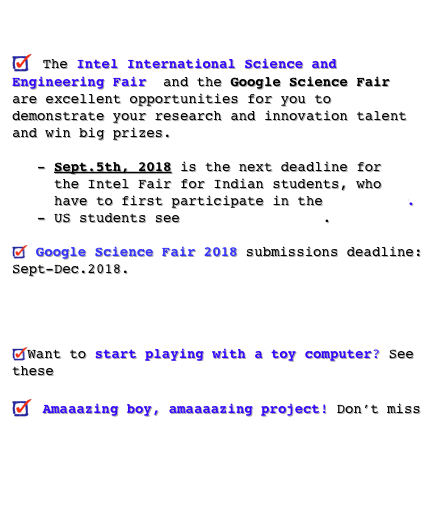 
                  
 The Intel International Science and Engineering Fair  and the Google Science Fair are excellent opportunities for you to demonstrate your research and innovation talent and win big prizes.     - Sept.5th, 2018 is the next deadline for       the Intel Fair for Indian students, who       have to first participate in the IRIS fair.
   - US students see this information. 

 Google Science Fair 2018 submissions deadline: Sept-Dec.2018. Click here.. 
Google Science Fair 2017 winner’s talk (click here)! 
Want to start playing with a toy computer? See these beginners’ tutorials

 Amaaazing boy, amaaaazing project! Don’t miss this video from the internet showing a boy digging a well! 
 Student Vishnu Nambiar’s projects channel on YouTube    