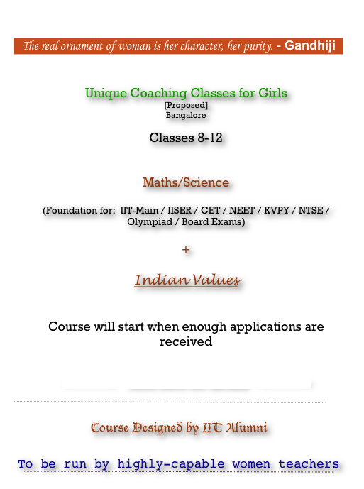 

The real ornament of woman is her character, her purity. - Gandhiji

                  
Unique Coaching Classes for Girls
[Proposed]
Bangalore

Classes 8-12  
 Maths/Science   (Foundation for:  IIT-Main / IISER / CET / NEET / KVPY / NTSE / Olympiad / Board Exams) 
 +
 
Indian Values


Course will start when enough applications are received


---------->   click here for details   <----------

￼
 Course Designed by IIT Alumni  To be run by highly-capable women teachers
￼